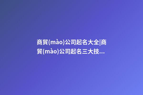 商貿(mào)公司起名大全|商貿(mào)公司起名三大技巧-第1張-公司起名-玄機派